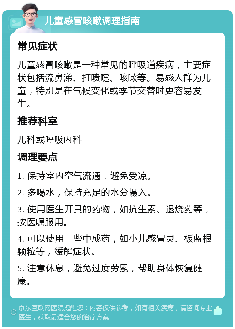 儿童感冒咳嗽调理指南 常见症状 儿童感冒咳嗽是一种常见的呼吸道疾病，主要症状包括流鼻涕、打喷嚏、咳嗽等。易感人群为儿童，特别是在气候变化或季节交替时更容易发生。 推荐科室 儿科或呼吸内科 调理要点 1. 保持室内空气流通，避免受凉。 2. 多喝水，保持充足的水分摄入。 3. 使用医生开具的药物，如抗生素、退烧药等，按医嘱服用。 4. 可以使用一些中成药，如小儿感冒灵、板蓝根颗粒等，缓解症状。 5. 注意休息，避免过度劳累，帮助身体恢复健康。