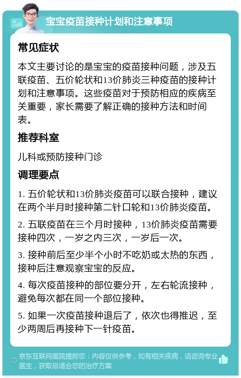 宝宝疫苗接种计划和注意事项 常见症状 本文主要讨论的是宝宝的疫苗接种问题，涉及五联疫苗、五价轮状和13价肺炎三种疫苗的接种计划和注意事项。这些疫苗对于预防相应的疾病至关重要，家长需要了解正确的接种方法和时间表。 推荐科室 儿科或预防接种门诊 调理要点 1. 五价轮状和13价肺炎疫苗可以联合接种，建议在两个半月时接种第二针口轮和13价肺炎疫苗。 2. 五联疫苗在三个月时接种，13价肺炎疫苗需要接种四次，一岁之内三次，一岁后一次。 3. 接种前后至少半个小时不吃奶或太热的东西，接种后注意观察宝宝的反应。 4. 每次疫苗接种的部位要分开，左右轮流接种，避免每次都在同一个部位接种。 5. 如果一次疫苗接种退后了，依次也得推迟，至少两周后再接种下一针疫苗。