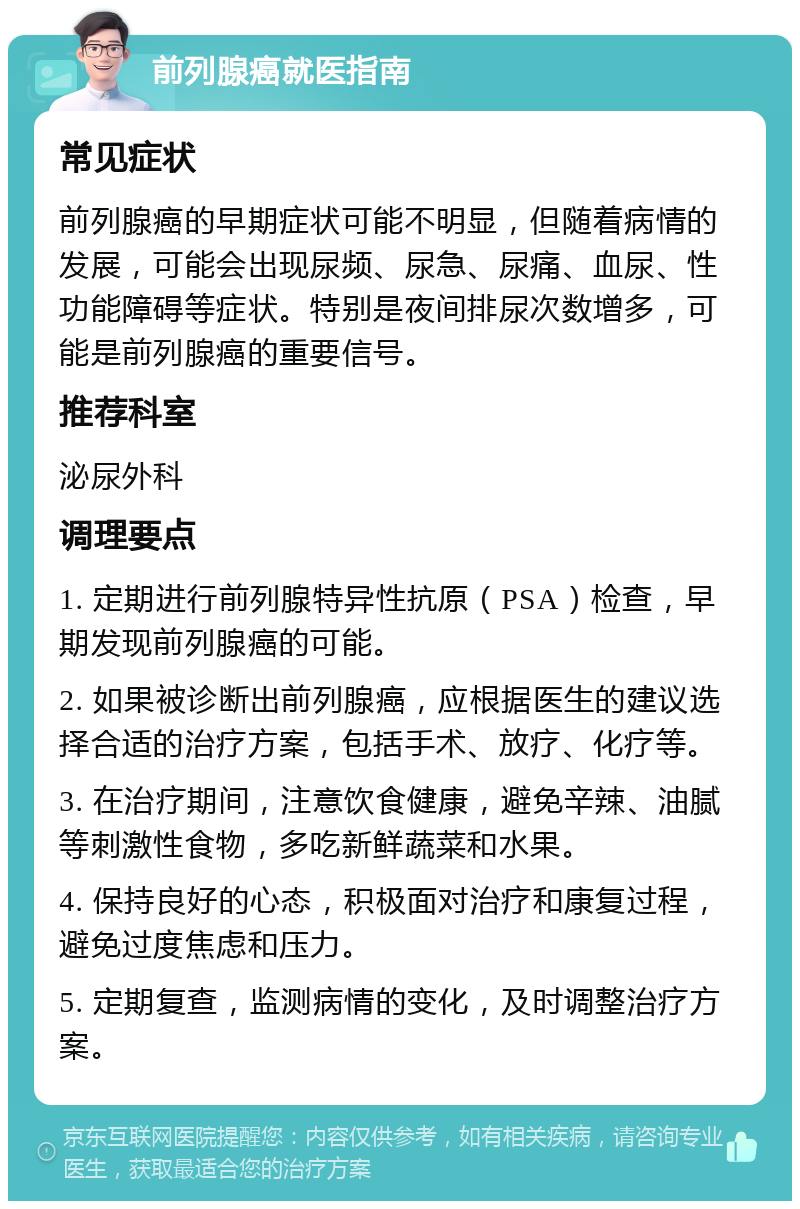 前列腺癌就医指南 常见症状 前列腺癌的早期症状可能不明显，但随着病情的发展，可能会出现尿频、尿急、尿痛、血尿、性功能障碍等症状。特别是夜间排尿次数增多，可能是前列腺癌的重要信号。 推荐科室 泌尿外科 调理要点 1. 定期进行前列腺特异性抗原（PSA）检查，早期发现前列腺癌的可能。 2. 如果被诊断出前列腺癌，应根据医生的建议选择合适的治疗方案，包括手术、放疗、化疗等。 3. 在治疗期间，注意饮食健康，避免辛辣、油腻等刺激性食物，多吃新鲜蔬菜和水果。 4. 保持良好的心态，积极面对治疗和康复过程，避免过度焦虑和压力。 5. 定期复查，监测病情的变化，及时调整治疗方案。