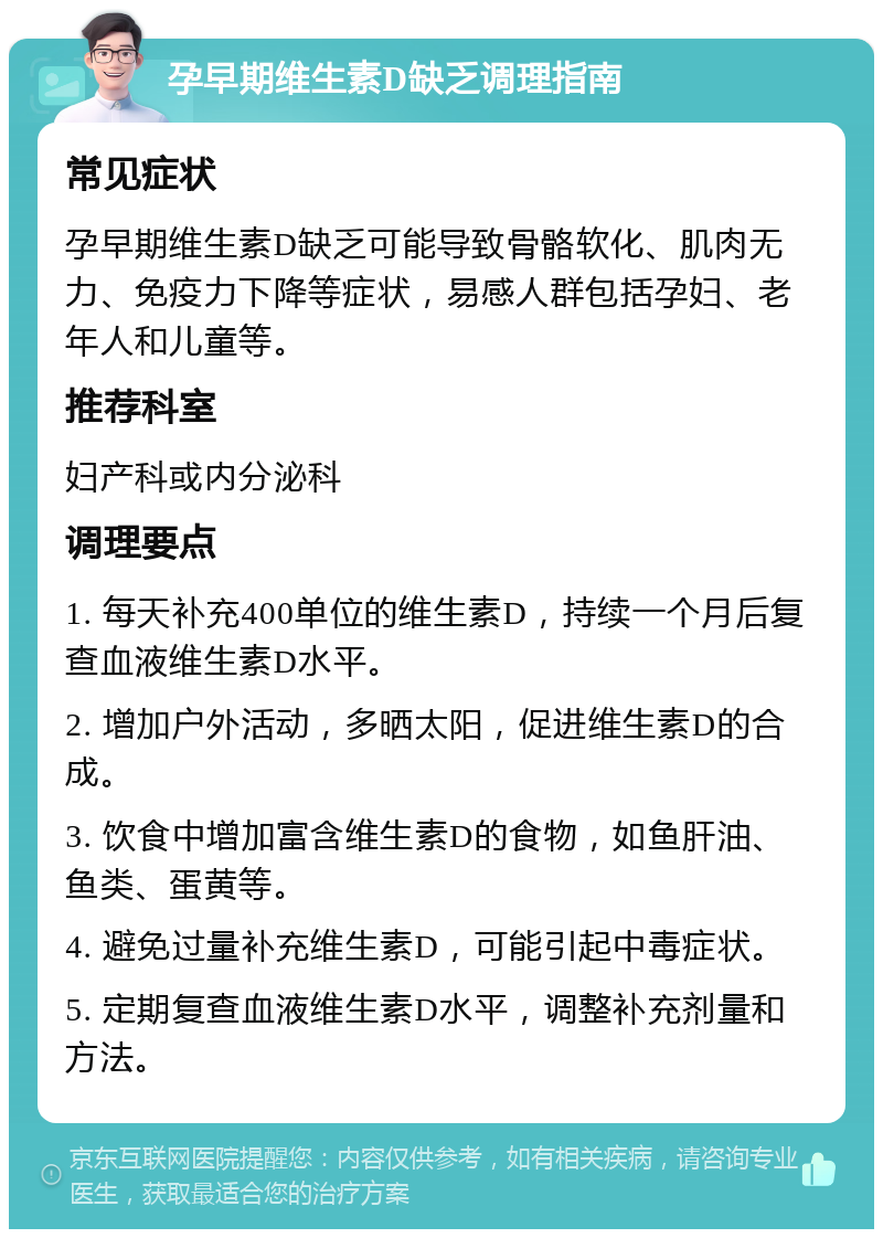 孕早期维生素D缺乏调理指南 常见症状 孕早期维生素D缺乏可能导致骨骼软化、肌肉无力、免疫力下降等症状，易感人群包括孕妇、老年人和儿童等。 推荐科室 妇产科或内分泌科 调理要点 1. 每天补充400单位的维生素D，持续一个月后复查血液维生素D水平。 2. 增加户外活动，多晒太阳，促进维生素D的合成。 3. 饮食中增加富含维生素D的食物，如鱼肝油、鱼类、蛋黄等。 4. 避免过量补充维生素D，可能引起中毒症状。 5. 定期复查血液维生素D水平，调整补充剂量和方法。