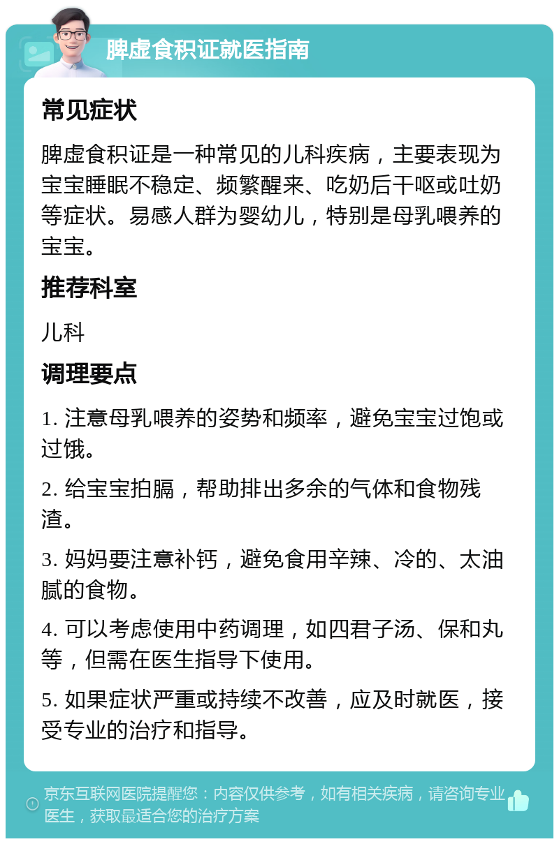 脾虚食积证就医指南 常见症状 脾虚食积证是一种常见的儿科疾病，主要表现为宝宝睡眠不稳定、频繁醒来、吃奶后干呕或吐奶等症状。易感人群为婴幼儿，特别是母乳喂养的宝宝。 推荐科室 儿科 调理要点 1. 注意母乳喂养的姿势和频率，避免宝宝过饱或过饿。 2. 给宝宝拍膈，帮助排出多余的气体和食物残渣。 3. 妈妈要注意补钙，避免食用辛辣、冷的、太油腻的食物。 4. 可以考虑使用中药调理，如四君子汤、保和丸等，但需在医生指导下使用。 5. 如果症状严重或持续不改善，应及时就医，接受专业的治疗和指导。