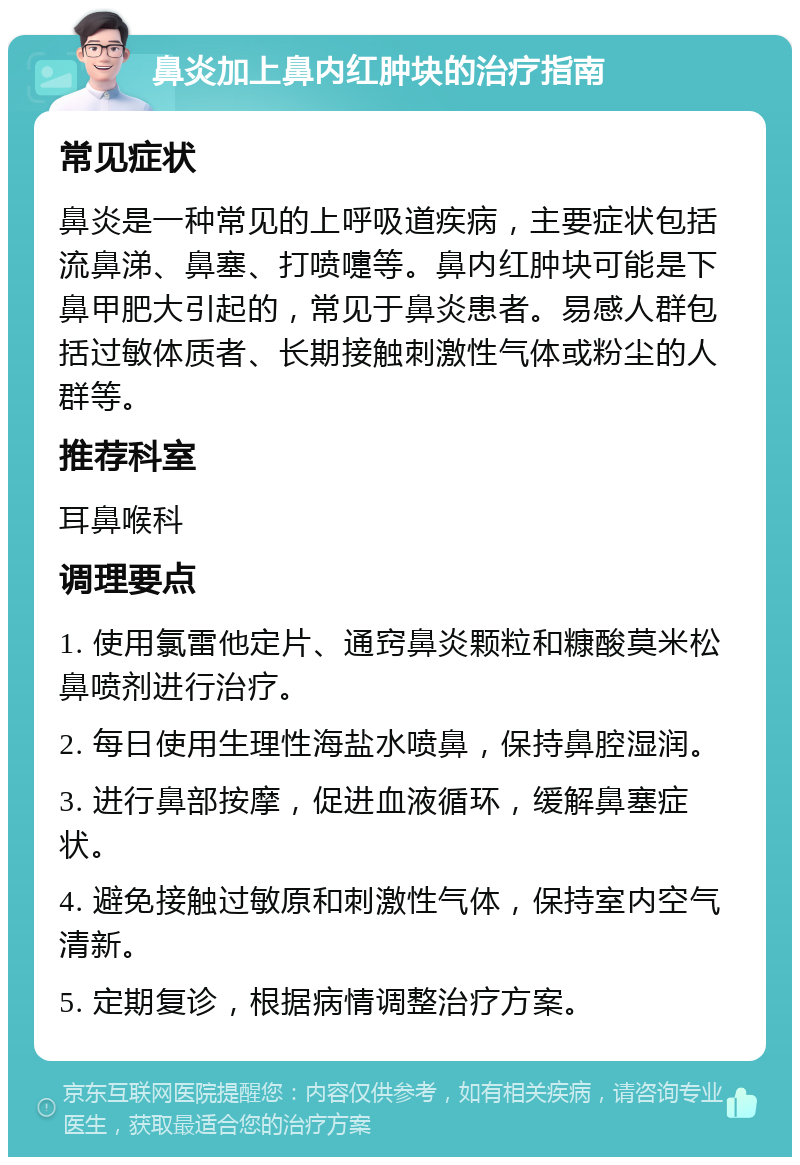 鼻炎加上鼻内红肿块的治疗指南 常见症状 鼻炎是一种常见的上呼吸道疾病，主要症状包括流鼻涕、鼻塞、打喷嚏等。鼻内红肿块可能是下鼻甲肥大引起的，常见于鼻炎患者。易感人群包括过敏体质者、长期接触刺激性气体或粉尘的人群等。 推荐科室 耳鼻喉科 调理要点 1. 使用氯雷他定片、通窍鼻炎颗粒和糠酸莫米松鼻喷剂进行治疗。 2. 每日使用生理性海盐水喷鼻，保持鼻腔湿润。 3. 进行鼻部按摩，促进血液循环，缓解鼻塞症状。 4. 避免接触过敏原和刺激性气体，保持室内空气清新。 5. 定期复诊，根据病情调整治疗方案。