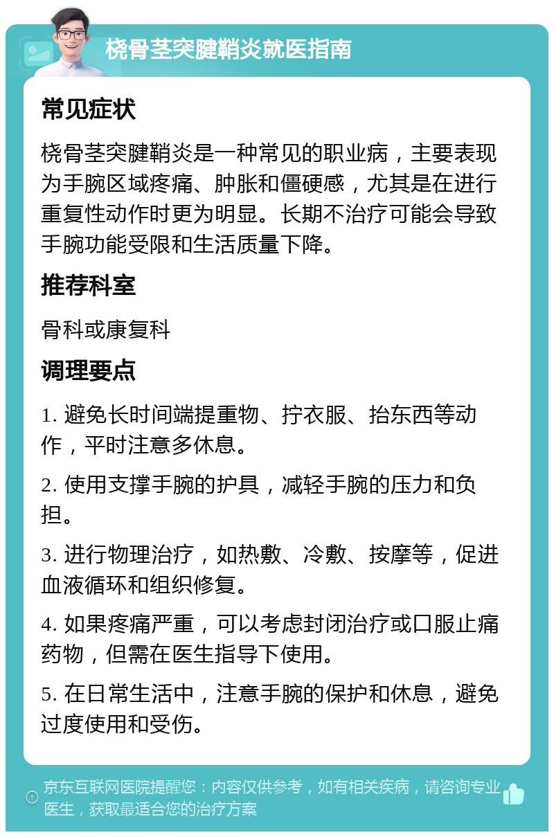 桡骨茎突腱鞘炎就医指南 常见症状 桡骨茎突腱鞘炎是一种常见的职业病，主要表现为手腕区域疼痛、肿胀和僵硬感，尤其是在进行重复性动作时更为明显。长期不治疗可能会导致手腕功能受限和生活质量下降。 推荐科室 骨科或康复科 调理要点 1. 避免长时间端提重物、拧衣服、抬东西等动作，平时注意多休息。 2. 使用支撑手腕的护具，减轻手腕的压力和负担。 3. 进行物理治疗，如热敷、冷敷、按摩等，促进血液循环和组织修复。 4. 如果疼痛严重，可以考虑封闭治疗或口服止痛药物，但需在医生指导下使用。 5. 在日常生活中，注意手腕的保护和休息，避免过度使用和受伤。