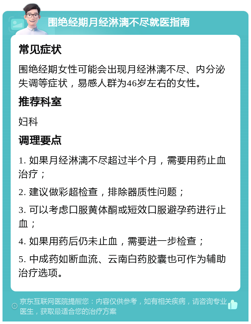 围绝经期月经淋漓不尽就医指南 常见症状 围绝经期女性可能会出现月经淋漓不尽、内分泌失调等症状，易感人群为46岁左右的女性。 推荐科室 妇科 调理要点 1. 如果月经淋漓不尽超过半个月，需要用药止血治疗； 2. 建议做彩超检查，排除器质性问题； 3. 可以考虑口服黄体酮或短效口服避孕药进行止血； 4. 如果用药后仍未止血，需要进一步检查； 5. 中成药如断血流、云南白药胶囊也可作为辅助治疗选项。