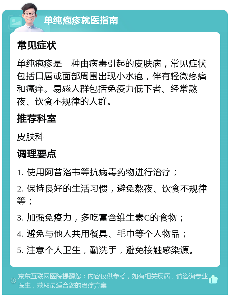 单纯疱疹就医指南 常见症状 单纯疱疹是一种由病毒引起的皮肤病，常见症状包括口唇或面部周围出现小水疱，伴有轻微疼痛和瘙痒。易感人群包括免疫力低下者、经常熬夜、饮食不规律的人群。 推荐科室 皮肤科 调理要点 1. 使用阿昔洛韦等抗病毒药物进行治疗； 2. 保持良好的生活习惯，避免熬夜、饮食不规律等； 3. 加强免疫力，多吃富含维生素C的食物； 4. 避免与他人共用餐具、毛巾等个人物品； 5. 注意个人卫生，勤洗手，避免接触感染源。