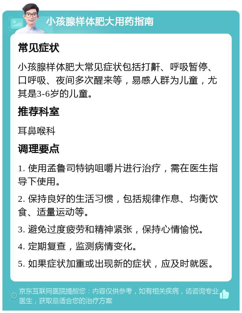 小孩腺样体肥大用药指南 常见症状 小孩腺样体肥大常见症状包括打鼾、呼吸暂停、口呼吸、夜间多次醒来等，易感人群为儿童，尤其是3-6岁的儿童。 推荐科室 耳鼻喉科 调理要点 1. 使用孟鲁司特钠咀嚼片进行治疗，需在医生指导下使用。 2. 保持良好的生活习惯，包括规律作息、均衡饮食、适量运动等。 3. 避免过度疲劳和精神紧张，保持心情愉悦。 4. 定期复查，监测病情变化。 5. 如果症状加重或出现新的症状，应及时就医。