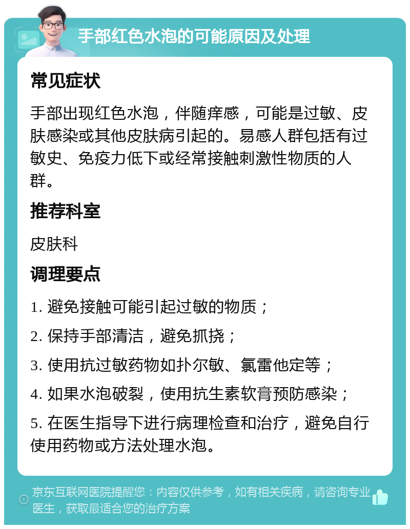 手部红色水泡的可能原因及处理 常见症状 手部出现红色水泡，伴随痒感，可能是过敏、皮肤感染或其他皮肤病引起的。易感人群包括有过敏史、免疫力低下或经常接触刺激性物质的人群。 推荐科室 皮肤科 调理要点 1. 避免接触可能引起过敏的物质； 2. 保持手部清洁，避免抓挠； 3. 使用抗过敏药物如扑尔敏、氯雷他定等； 4. 如果水泡破裂，使用抗生素软膏预防感染； 5. 在医生指导下进行病理检查和治疗，避免自行使用药物或方法处理水泡。