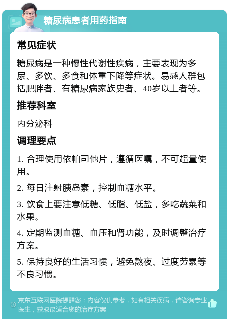 糖尿病患者用药指南 常见症状 糖尿病是一种慢性代谢性疾病，主要表现为多尿、多饮、多食和体重下降等症状。易感人群包括肥胖者、有糖尿病家族史者、40岁以上者等。 推荐科室 内分泌科 调理要点 1. 合理使用依帕司他片，遵循医嘱，不可超量使用。 2. 每日注射胰岛素，控制血糖水平。 3. 饮食上要注意低糖、低脂、低盐，多吃蔬菜和水果。 4. 定期监测血糖、血压和肾功能，及时调整治疗方案。 5. 保持良好的生活习惯，避免熬夜、过度劳累等不良习惯。