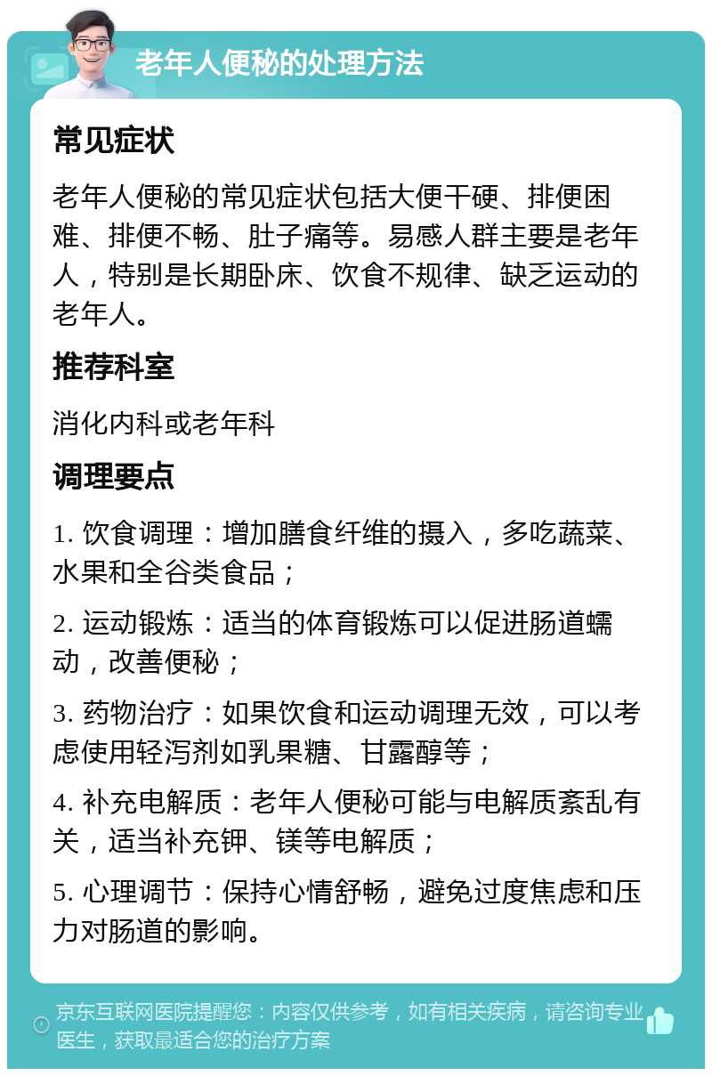 老年人便秘的处理方法 常见症状 老年人便秘的常见症状包括大便干硬、排便困难、排便不畅、肚子痛等。易感人群主要是老年人，特别是长期卧床、饮食不规律、缺乏运动的老年人。 推荐科室 消化内科或老年科 调理要点 1. 饮食调理：增加膳食纤维的摄入，多吃蔬菜、水果和全谷类食品； 2. 运动锻炼：适当的体育锻炼可以促进肠道蠕动，改善便秘； 3. 药物治疗：如果饮食和运动调理无效，可以考虑使用轻泻剂如乳果糖、甘露醇等； 4. 补充电解质：老年人便秘可能与电解质紊乱有关，适当补充钾、镁等电解质； 5. 心理调节：保持心情舒畅，避免过度焦虑和压力对肠道的影响。