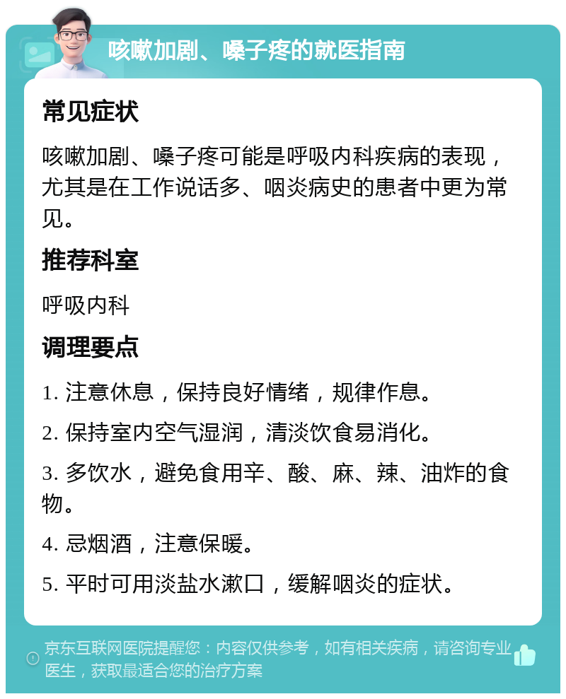 咳嗽加剧、嗓子疼的就医指南 常见症状 咳嗽加剧、嗓子疼可能是呼吸内科疾病的表现，尤其是在工作说话多、咽炎病史的患者中更为常见。 推荐科室 呼吸内科 调理要点 1. 注意休息，保持良好情绪，规律作息。 2. 保持室内空气湿润，清淡饮食易消化。 3. 多饮水，避免食用辛、酸、麻、辣、油炸的食物。 4. 忌烟酒，注意保暖。 5. 平时可用淡盐水漱口，缓解咽炎的症状。