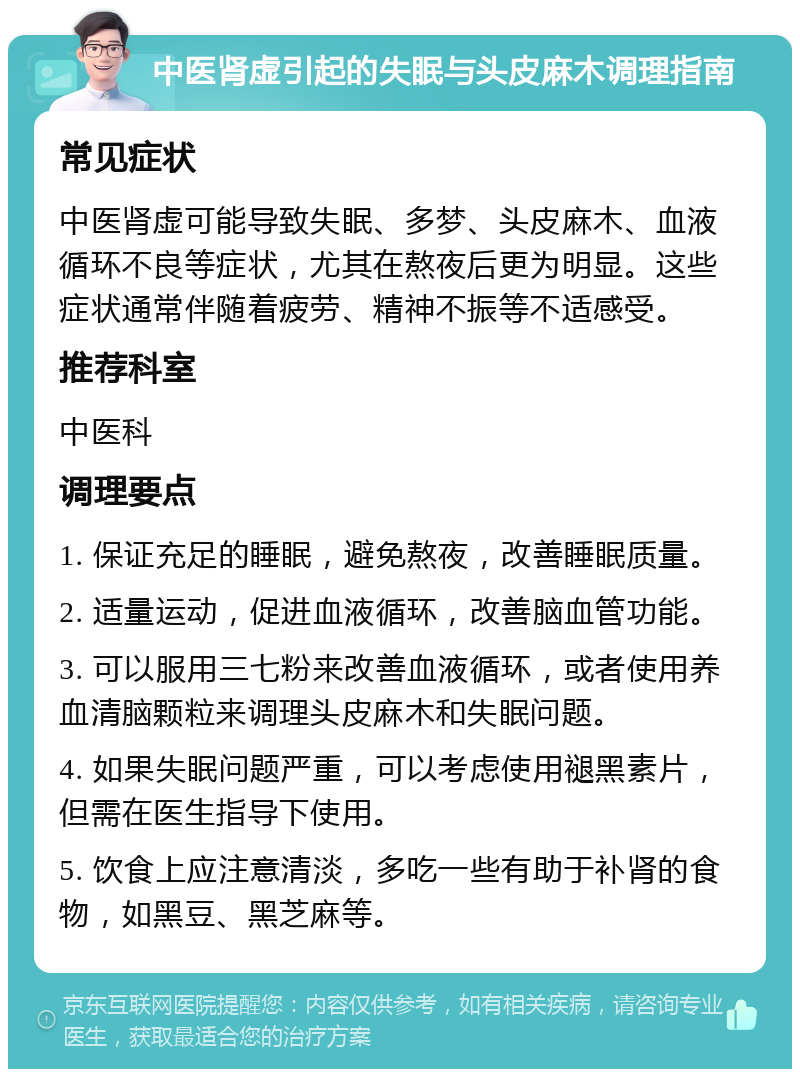 中医肾虚引起的失眠与头皮麻木调理指南 常见症状 中医肾虚可能导致失眠、多梦、头皮麻木、血液循环不良等症状，尤其在熬夜后更为明显。这些症状通常伴随着疲劳、精神不振等不适感受。 推荐科室 中医科 调理要点 1. 保证充足的睡眠，避免熬夜，改善睡眠质量。 2. 适量运动，促进血液循环，改善脑血管功能。 3. 可以服用三七粉来改善血液循环，或者使用养血清脑颗粒来调理头皮麻木和失眠问题。 4. 如果失眠问题严重，可以考虑使用褪黑素片，但需在医生指导下使用。 5. 饮食上应注意清淡，多吃一些有助于补肾的食物，如黑豆、黑芝麻等。