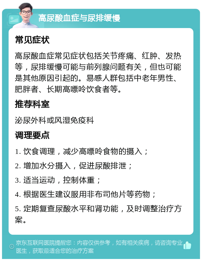 高尿酸血症与尿排缓慢 常见症状 高尿酸血症常见症状包括关节疼痛、红肿、发热等，尿排缓慢可能与前列腺问题有关，但也可能是其他原因引起的。易感人群包括中老年男性、肥胖者、长期高嘌呤饮食者等。 推荐科室 泌尿外科或风湿免疫科 调理要点 1. 饮食调理，减少高嘌呤食物的摄入； 2. 增加水分摄入，促进尿酸排泄； 3. 适当运动，控制体重； 4. 根据医生建议服用非布司他片等药物； 5. 定期复查尿酸水平和肾功能，及时调整治疗方案。