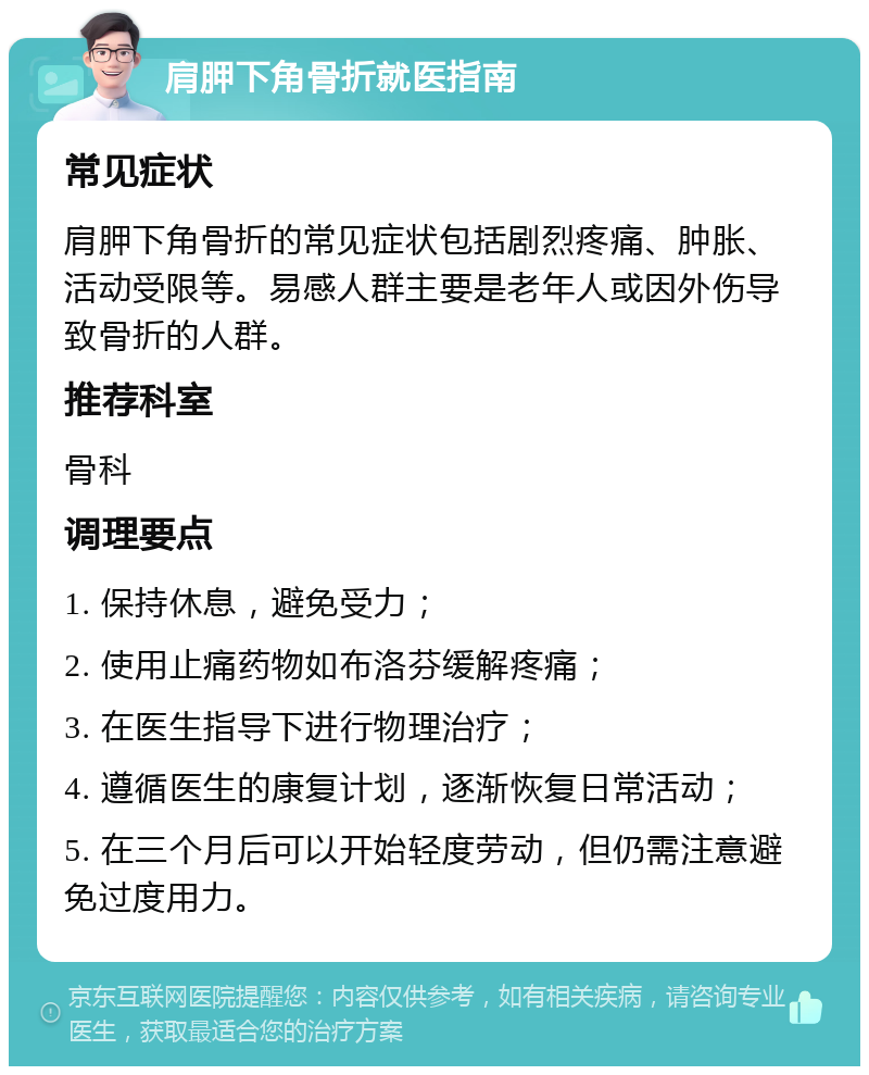 肩胛下角骨折就医指南 常见症状 肩胛下角骨折的常见症状包括剧烈疼痛、肿胀、活动受限等。易感人群主要是老年人或因外伤导致骨折的人群。 推荐科室 骨科 调理要点 1. 保持休息，避免受力； 2. 使用止痛药物如布洛芬缓解疼痛； 3. 在医生指导下进行物理治疗； 4. 遵循医生的康复计划，逐渐恢复日常活动； 5. 在三个月后可以开始轻度劳动，但仍需注意避免过度用力。