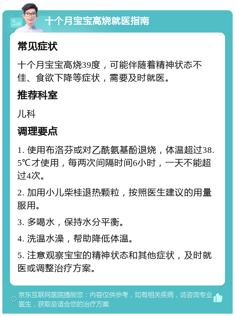 十个月宝宝高烧就医指南 常见症状 十个月宝宝高烧39度，可能伴随着精神状态不佳、食欲下降等症状，需要及时就医。 推荐科室 儿科 调理要点 1. 使用布洛芬或对乙酰氨基酚退烧，体温超过38.5℃才使用，每两次间隔时间6小时，一天不能超过4次。 2. 加用小儿柴桂退热颗粒，按照医生建议的用量服用。 3. 多喝水，保持水分平衡。 4. 洗温水澡，帮助降低体温。 5. 注意观察宝宝的精神状态和其他症状，及时就医或调整治疗方案。