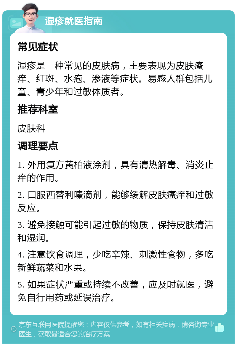 湿疹就医指南 常见症状 湿疹是一种常见的皮肤病，主要表现为皮肤瘙痒、红斑、水疱、渗液等症状。易感人群包括儿童、青少年和过敏体质者。 推荐科室 皮肤科 调理要点 1. 外用复方黄柏液涂剂，具有清热解毒、消炎止痒的作用。 2. 口服西替利嗪滴剂，能够缓解皮肤瘙痒和过敏反应。 3. 避免接触可能引起过敏的物质，保持皮肤清洁和湿润。 4. 注意饮食调理，少吃辛辣、刺激性食物，多吃新鲜蔬菜和水果。 5. 如果症状严重或持续不改善，应及时就医，避免自行用药或延误治疗。