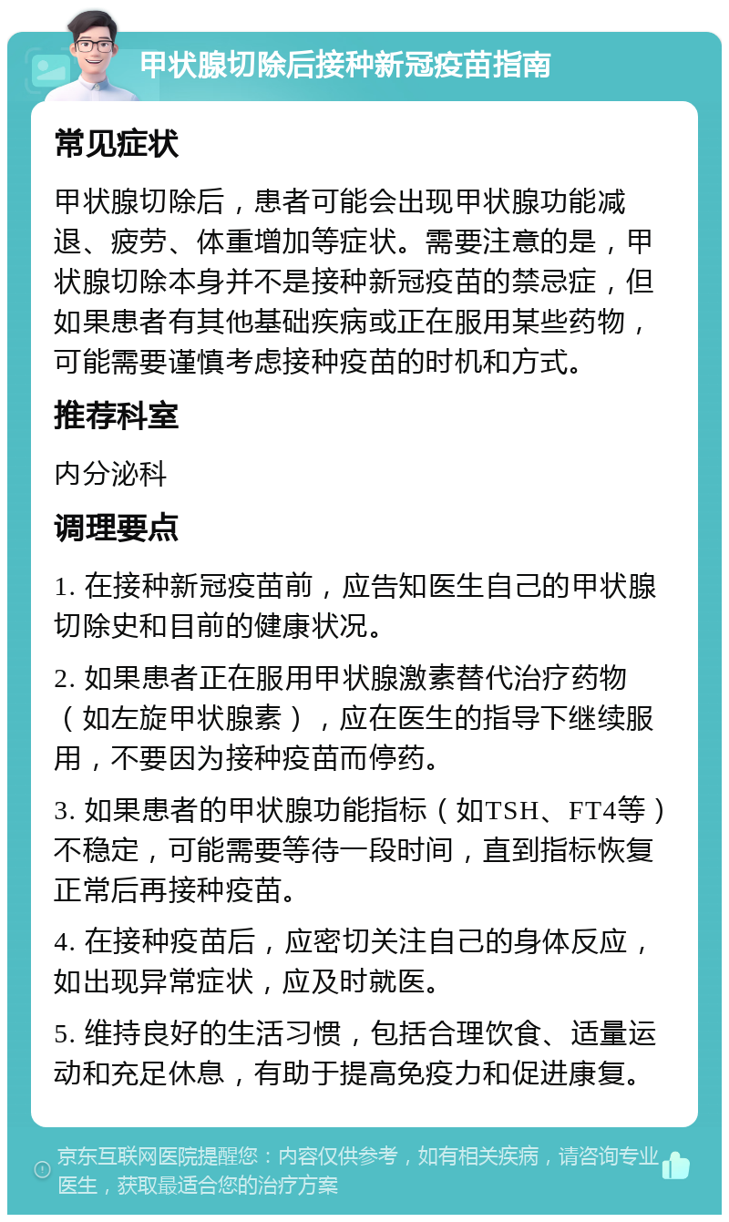 甲状腺切除后接种新冠疫苗指南 常见症状 甲状腺切除后，患者可能会出现甲状腺功能减退、疲劳、体重增加等症状。需要注意的是，甲状腺切除本身并不是接种新冠疫苗的禁忌症，但如果患者有其他基础疾病或正在服用某些药物，可能需要谨慎考虑接种疫苗的时机和方式。 推荐科室 内分泌科 调理要点 1. 在接种新冠疫苗前，应告知医生自己的甲状腺切除史和目前的健康状况。 2. 如果患者正在服用甲状腺激素替代治疗药物（如左旋甲状腺素），应在医生的指导下继续服用，不要因为接种疫苗而停药。 3. 如果患者的甲状腺功能指标（如TSH、FT4等）不稳定，可能需要等待一段时间，直到指标恢复正常后再接种疫苗。 4. 在接种疫苗后，应密切关注自己的身体反应，如出现异常症状，应及时就医。 5. 维持良好的生活习惯，包括合理饮食、适量运动和充足休息，有助于提高免疫力和促进康复。