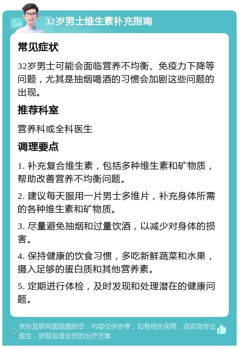 32岁男士维生素补充指南 常见症状 32岁男士可能会面临营养不均衡、免疫力下降等问题，尤其是抽烟喝酒的习惯会加剧这些问题的出现。 推荐科室 营养科或全科医生 调理要点 1. 补充复合维生素，包括多种维生素和矿物质，帮助改善营养不均衡问题。 2. 建议每天服用一片男士多维片，补充身体所需的各种维生素和矿物质。 3. 尽量避免抽烟和过量饮酒，以减少对身体的损害。 4. 保持健康的饮食习惯，多吃新鲜蔬菜和水果，摄入足够的蛋白质和其他营养素。 5. 定期进行体检，及时发现和处理潜在的健康问题。