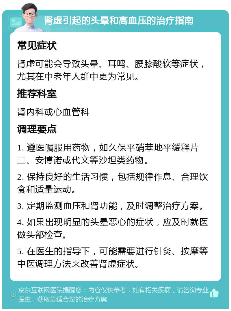 肾虚引起的头晕和高血压的治疗指南 常见症状 肾虚可能会导致头晕、耳鸣、腰膝酸软等症状，尤其在中老年人群中更为常见。 推荐科室 肾内科或心血管科 调理要点 1. 遵医嘱服用药物，如久保平硝苯地平缓释片三、安博诺或代文等沙坦类药物。 2. 保持良好的生活习惯，包括规律作息、合理饮食和适量运动。 3. 定期监测血压和肾功能，及时调整治疗方案。 4. 如果出现明显的头晕恶心的症状，应及时就医做头部检查。 5. 在医生的指导下，可能需要进行针灸、按摩等中医调理方法来改善肾虚症状。