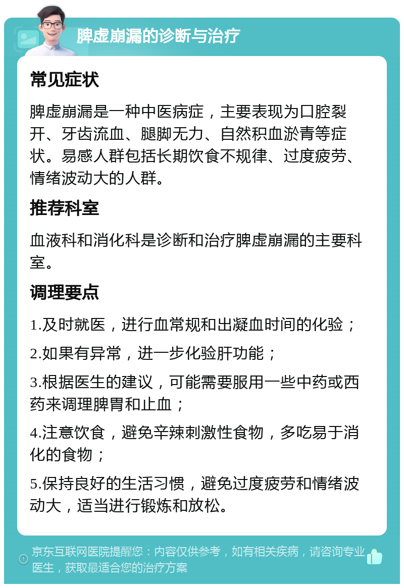 脾虚崩漏的诊断与治疗 常见症状 脾虚崩漏是一种中医病症，主要表现为口腔裂开、牙齿流血、腿脚无力、自然积血淤青等症状。易感人群包括长期饮食不规律、过度疲劳、情绪波动大的人群。 推荐科室 血液科和消化科是诊断和治疗脾虚崩漏的主要科室。 调理要点 1.及时就医，进行血常规和出凝血时间的化验； 2.如果有异常，进一步化验肝功能； 3.根据医生的建议，可能需要服用一些中药或西药来调理脾胃和止血； 4.注意饮食，避免辛辣刺激性食物，多吃易于消化的食物； 5.保持良好的生活习惯，避免过度疲劳和情绪波动大，适当进行锻炼和放松。