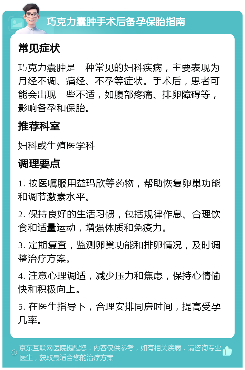 巧克力囊肿手术后备孕保胎指南 常见症状 巧克力囊肿是一种常见的妇科疾病，主要表现为月经不调、痛经、不孕等症状。手术后，患者可能会出现一些不适，如腹部疼痛、排卵障碍等，影响备孕和保胎。 推荐科室 妇科或生殖医学科 调理要点 1. 按医嘱服用益玛欣等药物，帮助恢复卵巢功能和调节激素水平。 2. 保持良好的生活习惯，包括规律作息、合理饮食和适量运动，增强体质和免疫力。 3. 定期复查，监测卵巢功能和排卵情况，及时调整治疗方案。 4. 注意心理调适，减少压力和焦虑，保持心情愉快和积极向上。 5. 在医生指导下，合理安排同房时间，提高受孕几率。