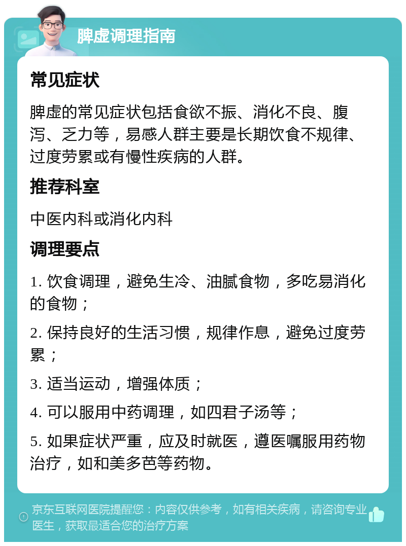 脾虚调理指南 常见症状 脾虚的常见症状包括食欲不振、消化不良、腹泻、乏力等，易感人群主要是长期饮食不规律、过度劳累或有慢性疾病的人群。 推荐科室 中医内科或消化内科 调理要点 1. 饮食调理，避免生冷、油腻食物，多吃易消化的食物； 2. 保持良好的生活习惯，规律作息，避免过度劳累； 3. 适当运动，增强体质； 4. 可以服用中药调理，如四君子汤等； 5. 如果症状严重，应及时就医，遵医嘱服用药物治疗，如和美多芭等药物。