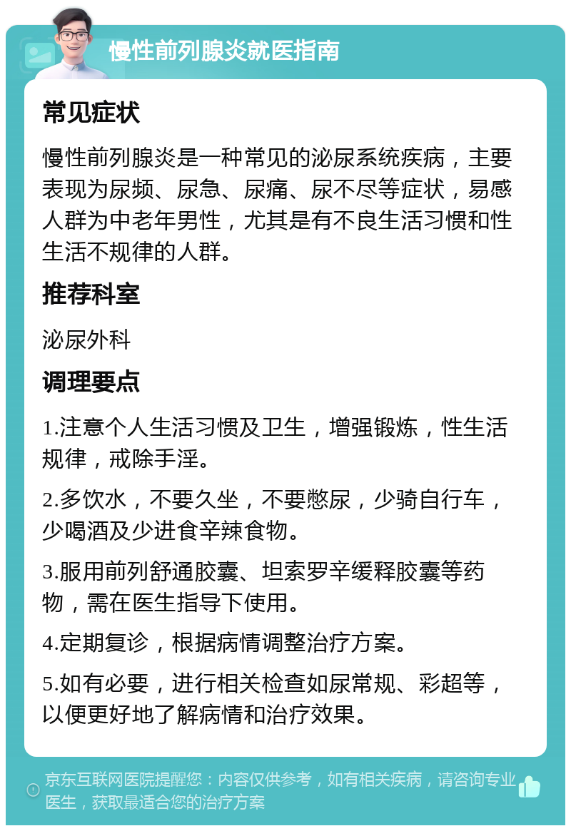 慢性前列腺炎就医指南 常见症状 慢性前列腺炎是一种常见的泌尿系统疾病，主要表现为尿频、尿急、尿痛、尿不尽等症状，易感人群为中老年男性，尤其是有不良生活习惯和性生活不规律的人群。 推荐科室 泌尿外科 调理要点 1.注意个人生活习惯及卫生，增强锻炼，性生活规律，戒除手淫。 2.多饮水，不要久坐，不要憋尿，少骑自行车，少喝酒及少进食辛辣食物。 3.服用前列舒通胶囊、坦索罗辛缓释胶囊等药物，需在医生指导下使用。 4.定期复诊，根据病情调整治疗方案。 5.如有必要，进行相关检查如尿常规、彩超等，以便更好地了解病情和治疗效果。