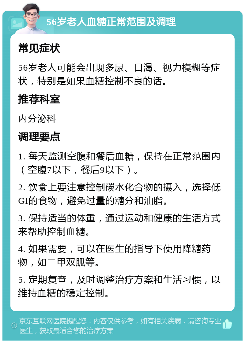 56岁老人血糖正常范围及调理 常见症状 56岁老人可能会出现多尿、口渴、视力模糊等症状，特别是如果血糖控制不良的话。 推荐科室 内分泌科 调理要点 1. 每天监测空腹和餐后血糖，保持在正常范围内（空腹7以下，餐后9以下）。 2. 饮食上要注意控制碳水化合物的摄入，选择低GI的食物，避免过量的糖分和油脂。 3. 保持适当的体重，通过运动和健康的生活方式来帮助控制血糖。 4. 如果需要，可以在医生的指导下使用降糖药物，如二甲双胍等。 5. 定期复查，及时调整治疗方案和生活习惯，以维持血糖的稳定控制。