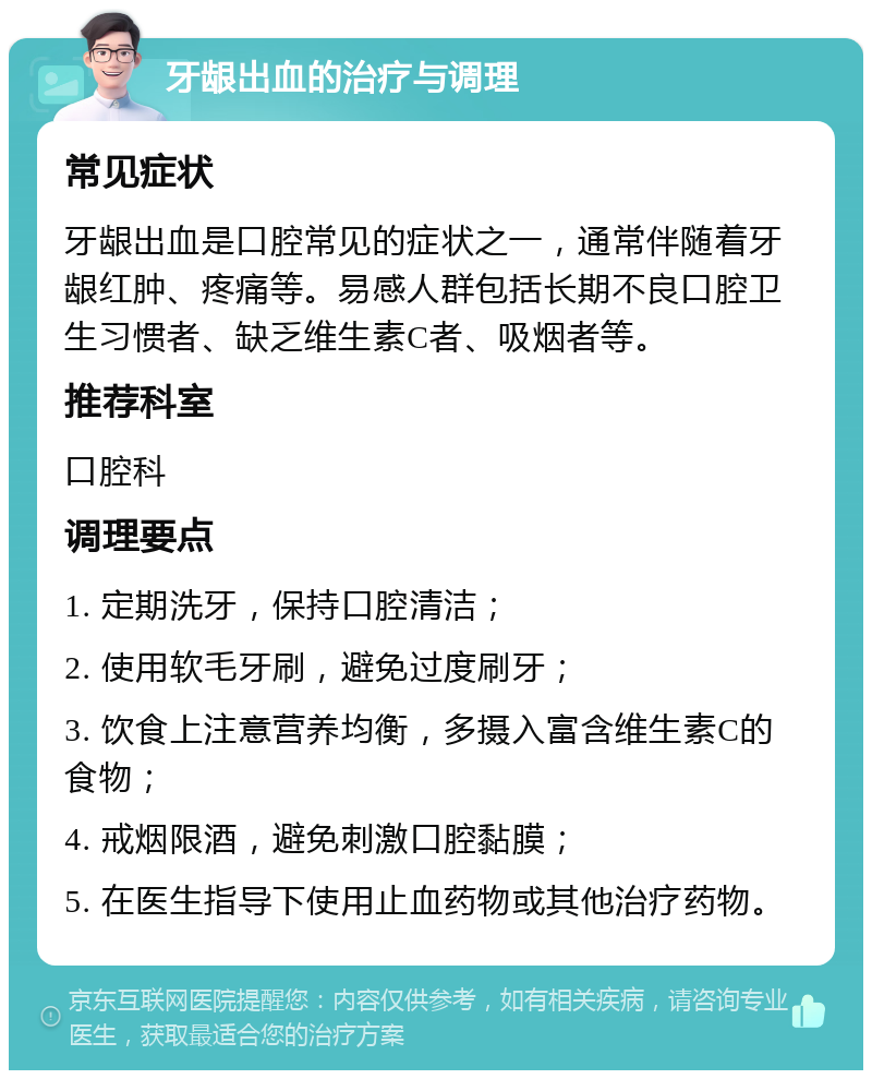 牙龈出血的治疗与调理 常见症状 牙龈出血是口腔常见的症状之一，通常伴随着牙龈红肿、疼痛等。易感人群包括长期不良口腔卫生习惯者、缺乏维生素C者、吸烟者等。 推荐科室 口腔科 调理要点 1. 定期洗牙，保持口腔清洁； 2. 使用软毛牙刷，避免过度刷牙； 3. 饮食上注意营养均衡，多摄入富含维生素C的食物； 4. 戒烟限酒，避免刺激口腔黏膜； 5. 在医生指导下使用止血药物或其他治疗药物。