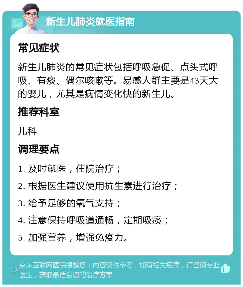 新生儿肺炎就医指南 常见症状 新生儿肺炎的常见症状包括呼吸急促、点头式呼吸、有痰、偶尔咳嗽等。易感人群主要是43天大的婴儿，尤其是病情变化快的新生儿。 推荐科室 儿科 调理要点 1. 及时就医，住院治疗； 2. 根据医生建议使用抗生素进行治疗； 3. 给予足够的氧气支持； 4. 注意保持呼吸道通畅，定期吸痰； 5. 加强营养，增强免疫力。