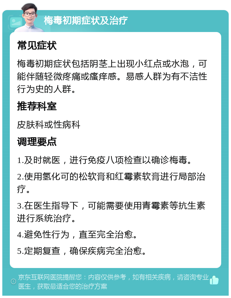 梅毒初期症状及治疗 常见症状 梅毒初期症状包括阴茎上出现小红点或水泡，可能伴随轻微疼痛或瘙痒感。易感人群为有不洁性行为史的人群。 推荐科室 皮肤科或性病科 调理要点 1.及时就医，进行免疫八项检查以确诊梅毒。 2.使用氢化可的松软膏和红霉素软膏进行局部治疗。 3.在医生指导下，可能需要使用青霉素等抗生素进行系统治疗。 4.避免性行为，直至完全治愈。 5.定期复查，确保疾病完全治愈。