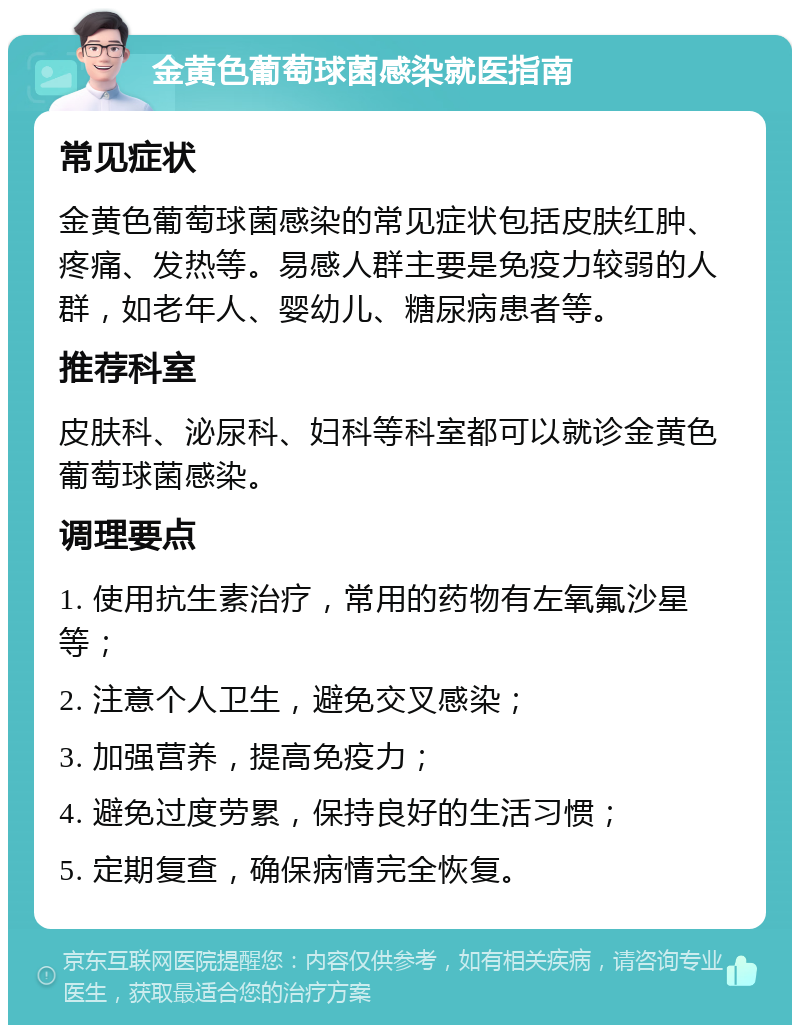 金黄色葡萄球菌感染就医指南 常见症状 金黄色葡萄球菌感染的常见症状包括皮肤红肿、疼痛、发热等。易感人群主要是免疫力较弱的人群，如老年人、婴幼儿、糖尿病患者等。 推荐科室 皮肤科、泌尿科、妇科等科室都可以就诊金黄色葡萄球菌感染。 调理要点 1. 使用抗生素治疗，常用的药物有左氧氟沙星等； 2. 注意个人卫生，避免交叉感染； 3. 加强营养，提高免疫力； 4. 避免过度劳累，保持良好的生活习惯； 5. 定期复查，确保病情完全恢复。