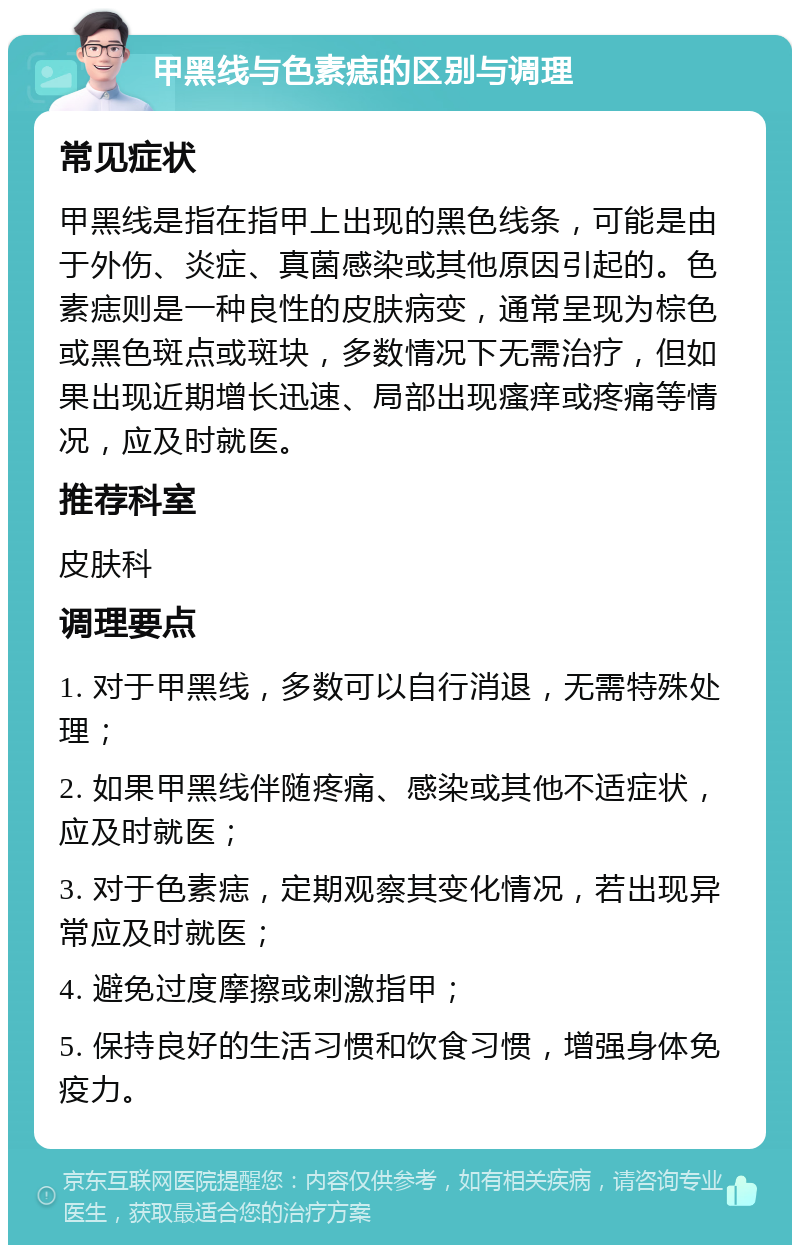 甲黑线与色素痣的区别与调理 常见症状 甲黑线是指在指甲上出现的黑色线条，可能是由于外伤、炎症、真菌感染或其他原因引起的。色素痣则是一种良性的皮肤病变，通常呈现为棕色或黑色斑点或斑块，多数情况下无需治疗，但如果出现近期增长迅速、局部出现瘙痒或疼痛等情况，应及时就医。 推荐科室 皮肤科 调理要点 1. 对于甲黑线，多数可以自行消退，无需特殊处理； 2. 如果甲黑线伴随疼痛、感染或其他不适症状，应及时就医； 3. 对于色素痣，定期观察其变化情况，若出现异常应及时就医； 4. 避免过度摩擦或刺激指甲； 5. 保持良好的生活习惯和饮食习惯，增强身体免疫力。