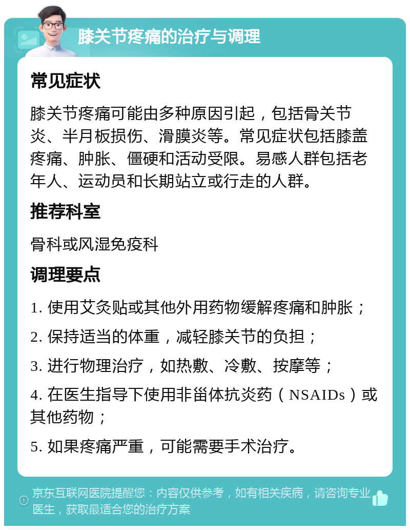 膝关节疼痛的治疗与调理 常见症状 膝关节疼痛可能由多种原因引起，包括骨关节炎、半月板损伤、滑膜炎等。常见症状包括膝盖疼痛、肿胀、僵硬和活动受限。易感人群包括老年人、运动员和长期站立或行走的人群。 推荐科室 骨科或风湿免疫科 调理要点 1. 使用艾灸贴或其他外用药物缓解疼痛和肿胀； 2. 保持适当的体重，减轻膝关节的负担； 3. 进行物理治疗，如热敷、冷敷、按摩等； 4. 在医生指导下使用非甾体抗炎药（NSAIDs）或其他药物； 5. 如果疼痛严重，可能需要手术治疗。