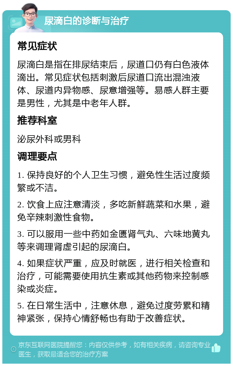 尿滴白的诊断与治疗 常见症状 尿滴白是指在排尿结束后，尿道口仍有白色液体滴出。常见症状包括刺激后尿道口流出混浊液体、尿道内异物感、尿意增强等。易感人群主要是男性，尤其是中老年人群。 推荐科室 泌尿外科或男科 调理要点 1. 保持良好的个人卫生习惯，避免性生活过度频繁或不洁。 2. 饮食上应注意清淡，多吃新鲜蔬菜和水果，避免辛辣刺激性食物。 3. 可以服用一些中药如金匮肾气丸、六味地黄丸等来调理肾虚引起的尿滴白。 4. 如果症状严重，应及时就医，进行相关检查和治疗，可能需要使用抗生素或其他药物来控制感染或炎症。 5. 在日常生活中，注意休息，避免过度劳累和精神紧张，保持心情舒畅也有助于改善症状。