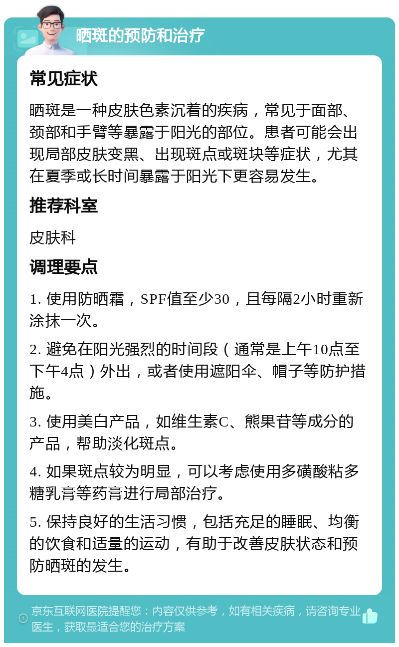 晒斑的预防和治疗 常见症状 晒斑是一种皮肤色素沉着的疾病，常见于面部、颈部和手臂等暴露于阳光的部位。患者可能会出现局部皮肤变黑、出现斑点或斑块等症状，尤其在夏季或长时间暴露于阳光下更容易发生。 推荐科室 皮肤科 调理要点 1. 使用防晒霜，SPF值至少30，且每隔2小时重新涂抹一次。 2. 避免在阳光强烈的时间段（通常是上午10点至下午4点）外出，或者使用遮阳伞、帽子等防护措施。 3. 使用美白产品，如维生素C、熊果苷等成分的产品，帮助淡化斑点。 4. 如果斑点较为明显，可以考虑使用多磺酸粘多糖乳膏等药膏进行局部治疗。 5. 保持良好的生活习惯，包括充足的睡眠、均衡的饮食和适量的运动，有助于改善皮肤状态和预防晒斑的发生。