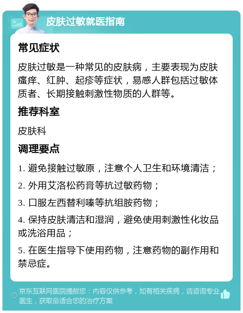 皮肤过敏就医指南 常见症状 皮肤过敏是一种常见的皮肤病，主要表现为皮肤瘙痒、红肿、起疹等症状，易感人群包括过敏体质者、长期接触刺激性物质的人群等。 推荐科室 皮肤科 调理要点 1. 避免接触过敏原，注意个人卫生和环境清洁； 2. 外用艾洛松药膏等抗过敏药物； 3. 口服左西替利嗪等抗组胺药物； 4. 保持皮肤清洁和湿润，避免使用刺激性化妆品或洗浴用品； 5. 在医生指导下使用药物，注意药物的副作用和禁忌症。