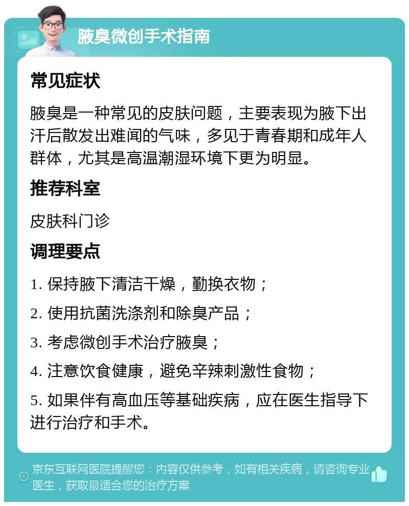 腋臭微创手术指南 常见症状 腋臭是一种常见的皮肤问题，主要表现为腋下出汗后散发出难闻的气味，多见于青春期和成年人群体，尤其是高温潮湿环境下更为明显。 推荐科室 皮肤科门诊 调理要点 1. 保持腋下清洁干燥，勤换衣物； 2. 使用抗菌洗涤剂和除臭产品； 3. 考虑微创手术治疗腋臭； 4. 注意饮食健康，避免辛辣刺激性食物； 5. 如果伴有高血压等基础疾病，应在医生指导下进行治疗和手术。