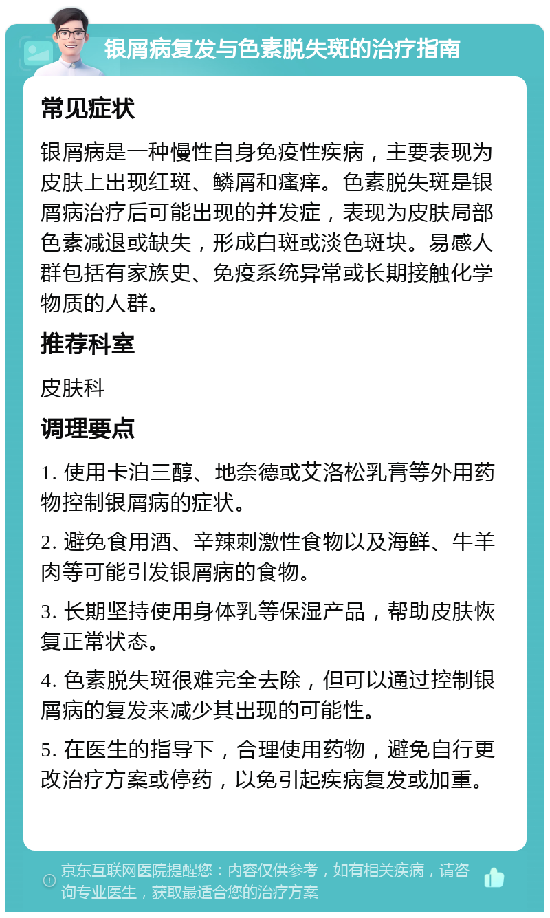 银屑病复发与色素脱失斑的治疗指南 常见症状 银屑病是一种慢性自身免疫性疾病，主要表现为皮肤上出现红斑、鳞屑和瘙痒。色素脱失斑是银屑病治疗后可能出现的并发症，表现为皮肤局部色素减退或缺失，形成白斑或淡色斑块。易感人群包括有家族史、免疫系统异常或长期接触化学物质的人群。 推荐科室 皮肤科 调理要点 1. 使用卡泊三醇、地奈德或艾洛松乳膏等外用药物控制银屑病的症状。 2. 避免食用酒、辛辣刺激性食物以及海鲜、牛羊肉等可能引发银屑病的食物。 3. 长期坚持使用身体乳等保湿产品，帮助皮肤恢复正常状态。 4. 色素脱失斑很难完全去除，但可以通过控制银屑病的复发来减少其出现的可能性。 5. 在医生的指导下，合理使用药物，避免自行更改治疗方案或停药，以免引起疾病复发或加重。