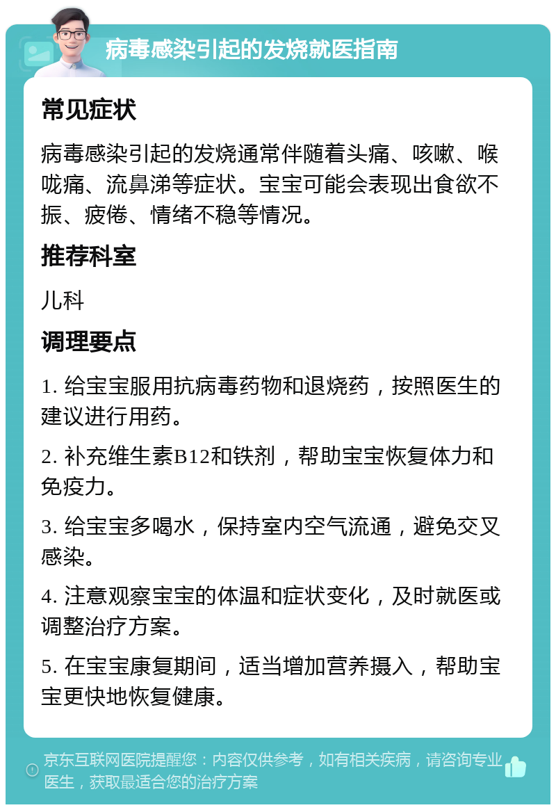 病毒感染引起的发烧就医指南 常见症状 病毒感染引起的发烧通常伴随着头痛、咳嗽、喉咙痛、流鼻涕等症状。宝宝可能会表现出食欲不振、疲倦、情绪不稳等情况。 推荐科室 儿科 调理要点 1. 给宝宝服用抗病毒药物和退烧药，按照医生的建议进行用药。 2. 补充维生素B12和铁剂，帮助宝宝恢复体力和免疫力。 3. 给宝宝多喝水，保持室内空气流通，避免交叉感染。 4. 注意观察宝宝的体温和症状变化，及时就医或调整治疗方案。 5. 在宝宝康复期间，适当增加营养摄入，帮助宝宝更快地恢复健康。