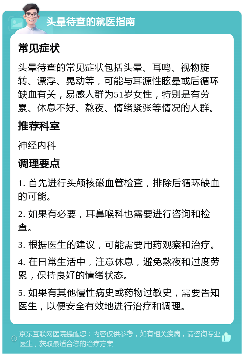 头晕待查的就医指南 常见症状 头晕待查的常见症状包括头晕、耳鸣、视物旋转、漂浮、晃动等，可能与耳源性眩晕或后循环缺血有关，易感人群为51岁女性，特别是有劳累、休息不好、熬夜、情绪紧张等情况的人群。 推荐科室 神经内科 调理要点 1. 首先进行头颅核磁血管检查，排除后循环缺血的可能。 2. 如果有必要，耳鼻喉科也需要进行咨询和检查。 3. 根据医生的建议，可能需要用药观察和治疗。 4. 在日常生活中，注意休息，避免熬夜和过度劳累，保持良好的情绪状态。 5. 如果有其他慢性病史或药物过敏史，需要告知医生，以便安全有效地进行治疗和调理。