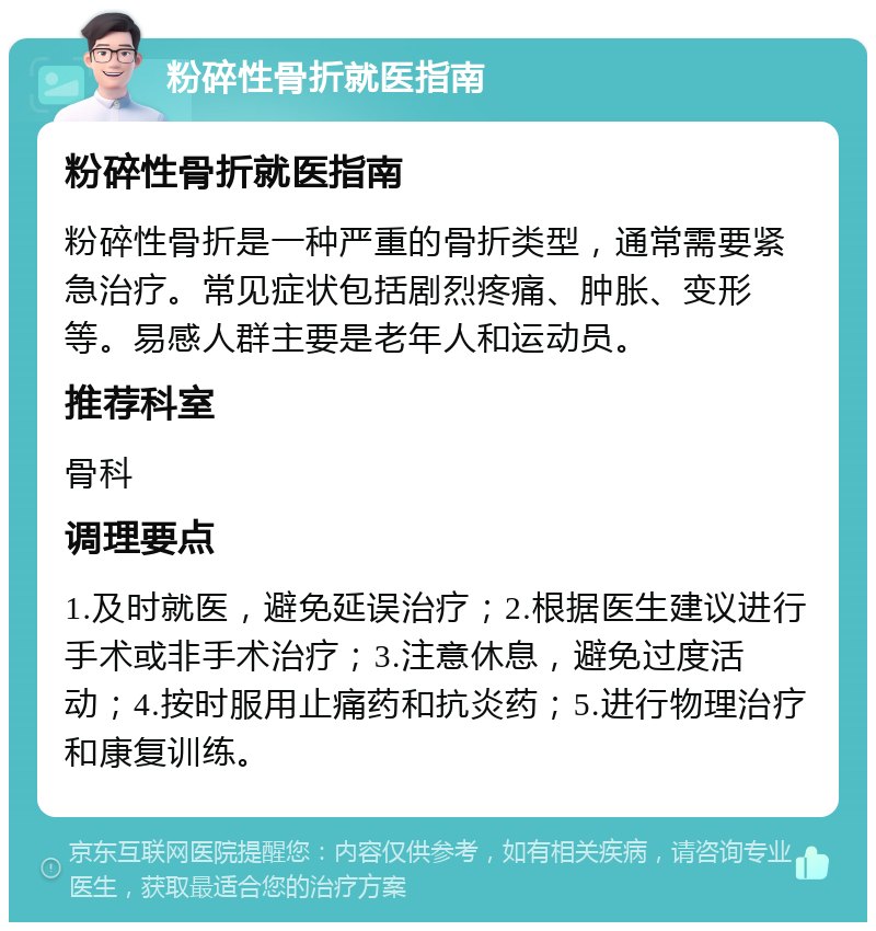 粉碎性骨折就医指南 粉碎性骨折就医指南 粉碎性骨折是一种严重的骨折类型，通常需要紧急治疗。常见症状包括剧烈疼痛、肿胀、变形等。易感人群主要是老年人和运动员。 推荐科室 骨科 调理要点 1.及时就医，避免延误治疗；2.根据医生建议进行手术或非手术治疗；3.注意休息，避免过度活动；4.按时服用止痛药和抗炎药；5.进行物理治疗和康复训练。