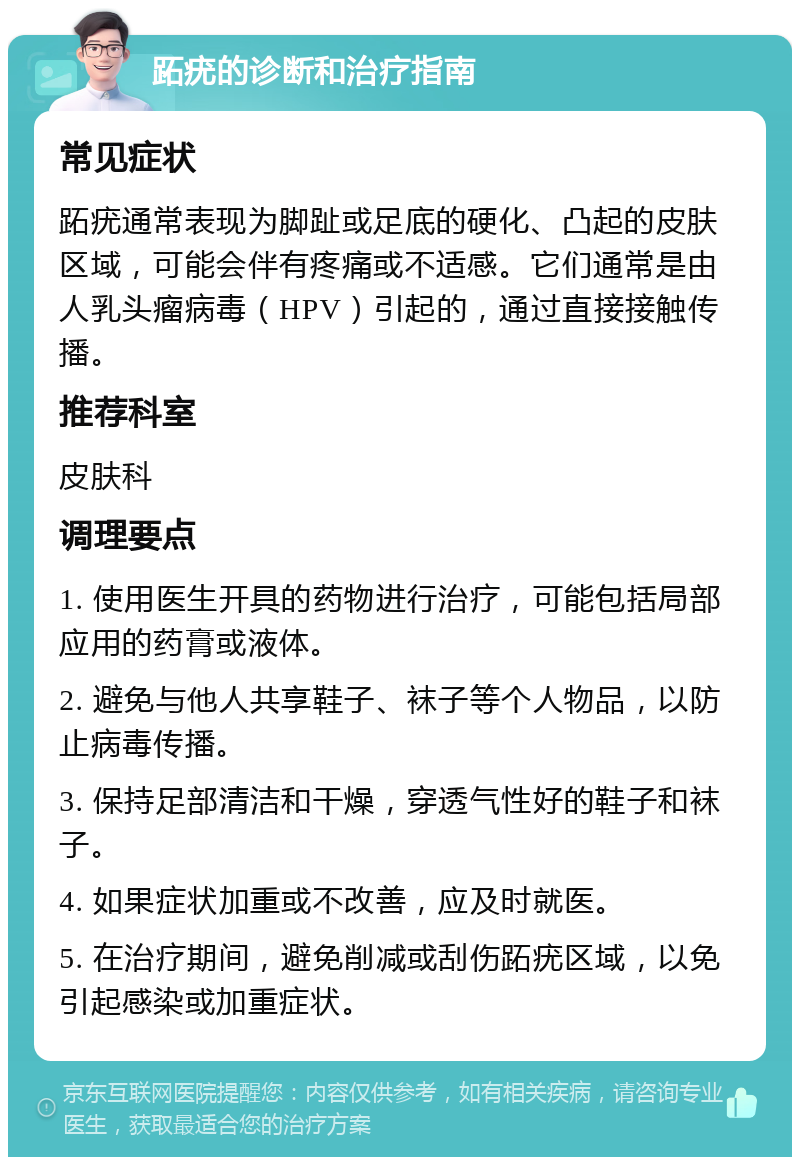 跖疣的诊断和治疗指南 常见症状 跖疣通常表现为脚趾或足底的硬化、凸起的皮肤区域，可能会伴有疼痛或不适感。它们通常是由人乳头瘤病毒（HPV）引起的，通过直接接触传播。 推荐科室 皮肤科 调理要点 1. 使用医生开具的药物进行治疗，可能包括局部应用的药膏或液体。 2. 避免与他人共享鞋子、袜子等个人物品，以防止病毒传播。 3. 保持足部清洁和干燥，穿透气性好的鞋子和袜子。 4. 如果症状加重或不改善，应及时就医。 5. 在治疗期间，避免削减或刮伤跖疣区域，以免引起感染或加重症状。