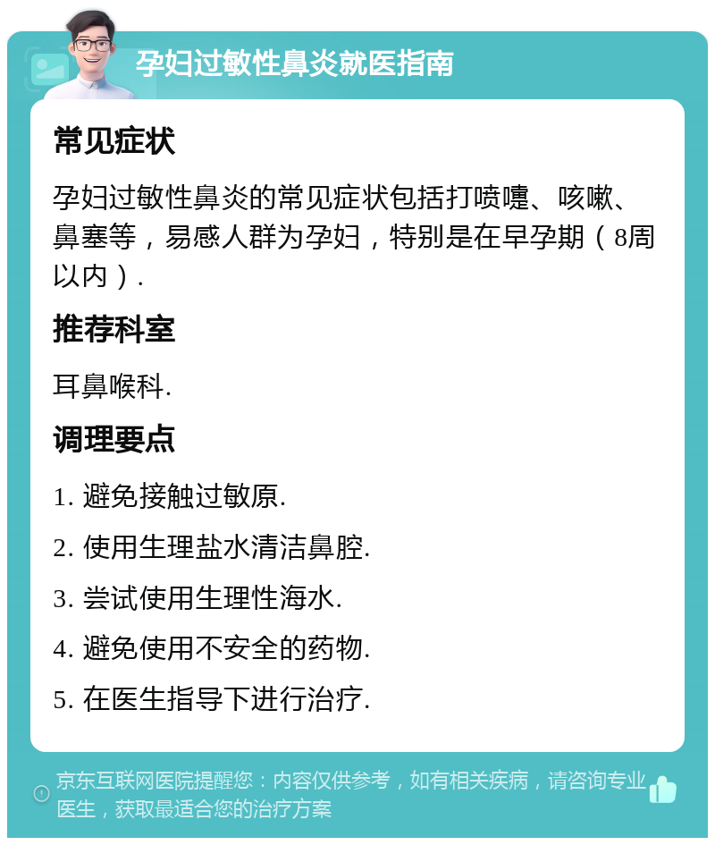 孕妇过敏性鼻炎就医指南 常见症状 孕妇过敏性鼻炎的常见症状包括打喷嚏、咳嗽、鼻塞等，易感人群为孕妇，特别是在早孕期（8周以内）. 推荐科室 耳鼻喉科. 调理要点 1. 避免接触过敏原. 2. 使用生理盐水清洁鼻腔. 3. 尝试使用生理性海水. 4. 避免使用不安全的药物. 5. 在医生指导下进行治疗.