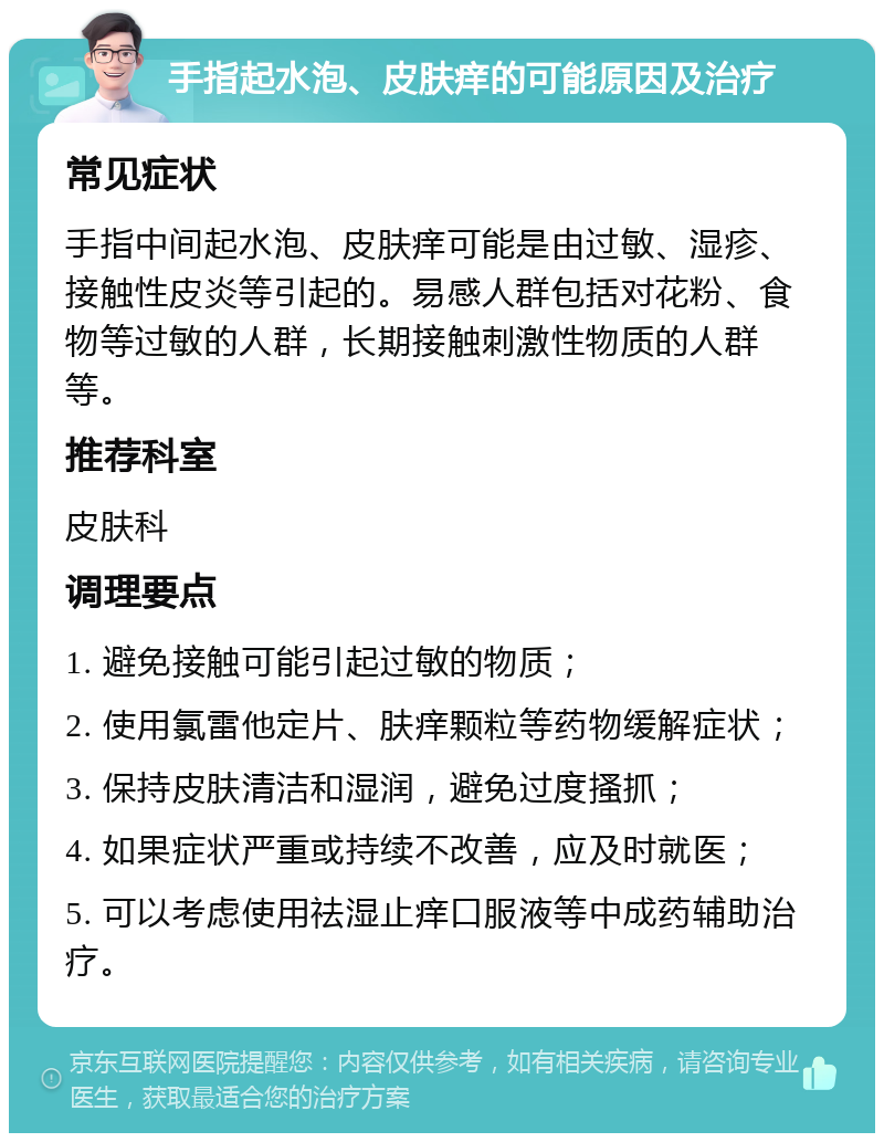 手指起水泡、皮肤痒的可能原因及治疗 常见症状 手指中间起水泡、皮肤痒可能是由过敏、湿疹、接触性皮炎等引起的。易感人群包括对花粉、食物等过敏的人群，长期接触刺激性物质的人群等。 推荐科室 皮肤科 调理要点 1. 避免接触可能引起过敏的物质； 2. 使用氯雷他定片、肤痒颗粒等药物缓解症状； 3. 保持皮肤清洁和湿润，避免过度搔抓； 4. 如果症状严重或持续不改善，应及时就医； 5. 可以考虑使用祛湿止痒口服液等中成药辅助治疗。