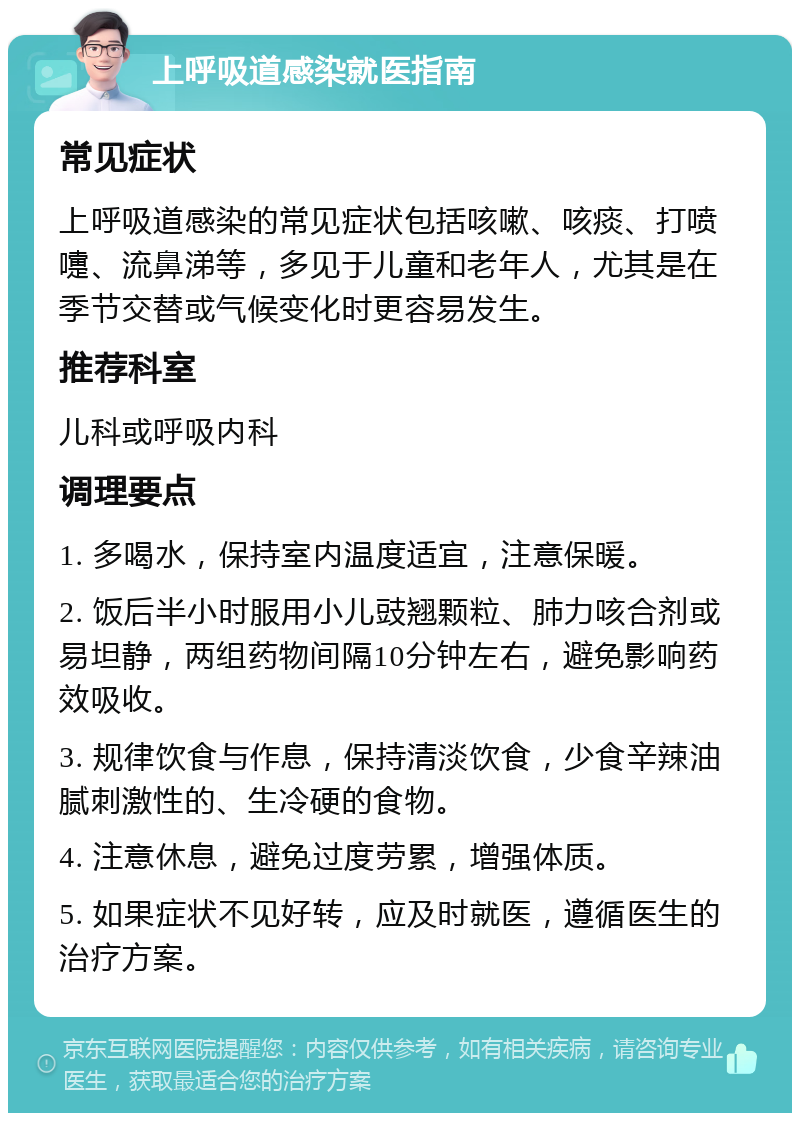 上呼吸道感染就医指南 常见症状 上呼吸道感染的常见症状包括咳嗽、咳痰、打喷嚏、流鼻涕等，多见于儿童和老年人，尤其是在季节交替或气候变化时更容易发生。 推荐科室 儿科或呼吸内科 调理要点 1. 多喝水，保持室内温度适宜，注意保暖。 2. 饭后半小时服用小儿豉翘颗粒、肺力咳合剂或易坦静，两组药物间隔10分钟左右，避免影响药效吸收。 3. 规律饮食与作息，保持清淡饮食，少食辛辣油腻刺激性的、生冷硬的食物。 4. 注意休息，避免过度劳累，增强体质。 5. 如果症状不见好转，应及时就医，遵循医生的治疗方案。