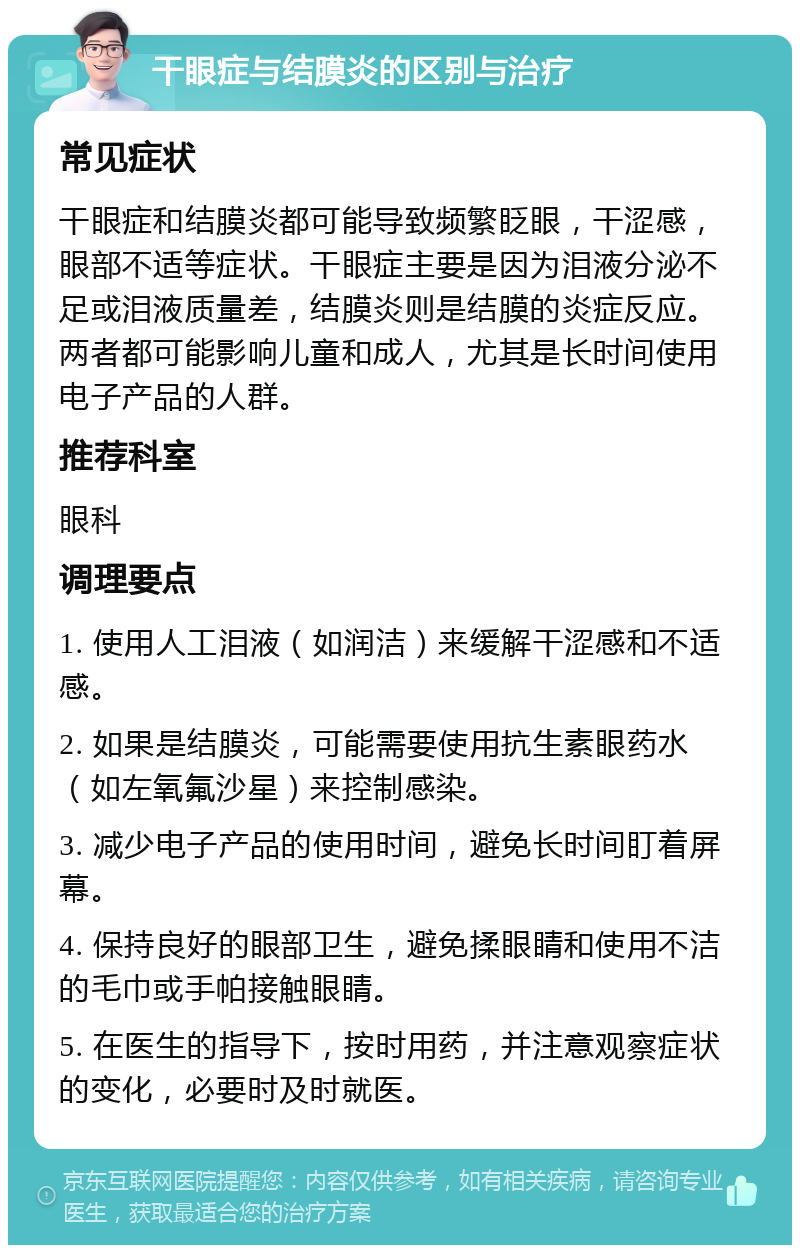 干眼症与结膜炎的区别与治疗 常见症状 干眼症和结膜炎都可能导致频繁眨眼，干涩感，眼部不适等症状。干眼症主要是因为泪液分泌不足或泪液质量差，结膜炎则是结膜的炎症反应。两者都可能影响儿童和成人，尤其是长时间使用电子产品的人群。 推荐科室 眼科 调理要点 1. 使用人工泪液（如润洁）来缓解干涩感和不适感。 2. 如果是结膜炎，可能需要使用抗生素眼药水（如左氧氟沙星）来控制感染。 3. 减少电子产品的使用时间，避免长时间盯着屏幕。 4. 保持良好的眼部卫生，避免揉眼睛和使用不洁的毛巾或手帕接触眼睛。 5. 在医生的指导下，按时用药，并注意观察症状的变化，必要时及时就医。