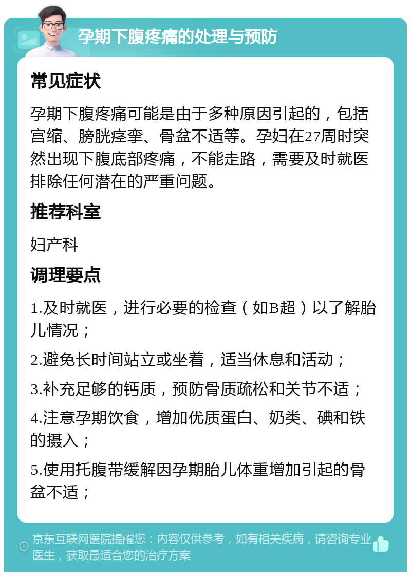 孕期下腹疼痛的处理与预防 常见症状 孕期下腹疼痛可能是由于多种原因引起的，包括宫缩、膀胱痉挛、骨盆不适等。孕妇在27周时突然出现下腹底部疼痛，不能走路，需要及时就医排除任何潜在的严重问题。 推荐科室 妇产科 调理要点 1.及时就医，进行必要的检查（如B超）以了解胎儿情况； 2.避免长时间站立或坐着，适当休息和活动； 3.补充足够的钙质，预防骨质疏松和关节不适； 4.注意孕期饮食，增加优质蛋白、奶类、碘和铁的摄入； 5.使用托腹带缓解因孕期胎儿体重增加引起的骨盆不适；