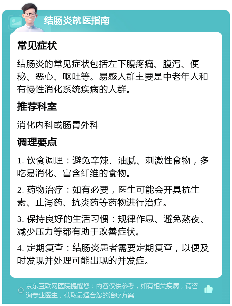 结肠炎就医指南 常见症状 结肠炎的常见症状包括左下腹疼痛、腹泻、便秘、恶心、呕吐等。易感人群主要是中老年人和有慢性消化系统疾病的人群。 推荐科室 消化内科或肠胃外科 调理要点 1. 饮食调理：避免辛辣、油腻、刺激性食物，多吃易消化、富含纤维的食物。 2. 药物治疗：如有必要，医生可能会开具抗生素、止泻药、抗炎药等药物进行治疗。 3. 保持良好的生活习惯：规律作息、避免熬夜、减少压力等都有助于改善症状。 4. 定期复查：结肠炎患者需要定期复查，以便及时发现并处理可能出现的并发症。