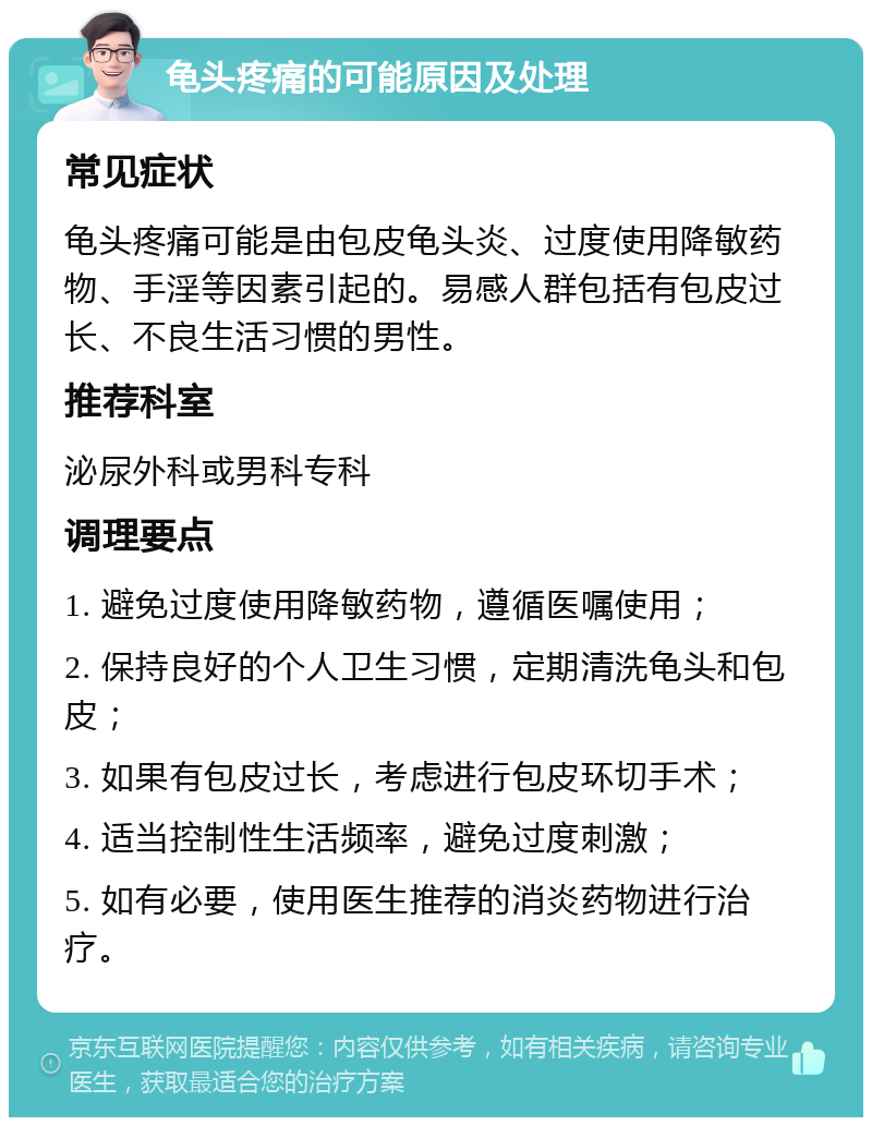 龟头疼痛的可能原因及处理 常见症状 龟头疼痛可能是由包皮龟头炎、过度使用降敏药物、手淫等因素引起的。易感人群包括有包皮过长、不良生活习惯的男性。 推荐科室 泌尿外科或男科专科 调理要点 1. 避免过度使用降敏药物，遵循医嘱使用； 2. 保持良好的个人卫生习惯，定期清洗龟头和包皮； 3. 如果有包皮过长，考虑进行包皮环切手术； 4. 适当控制性生活频率，避免过度刺激； 5. 如有必要，使用医生推荐的消炎药物进行治疗。