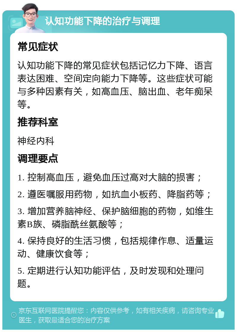 认知功能下降的治疗与调理 常见症状 认知功能下降的常见症状包括记忆力下降、语言表达困难、空间定向能力下降等。这些症状可能与多种因素有关，如高血压、脑出血、老年痴呆等。 推荐科室 神经内科 调理要点 1. 控制高血压，避免血压过高对大脑的损害； 2. 遵医嘱服用药物，如抗血小板药、降脂药等； 3. 增加营养脑神经、保护脑细胞的药物，如维生素B族、磷脂酰丝氨酸等； 4. 保持良好的生活习惯，包括规律作息、适量运动、健康饮食等； 5. 定期进行认知功能评估，及时发现和处理问题。